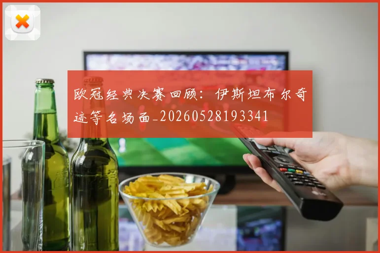 欧冠经典决赛回顾：伊斯坦布尔奇迹等名场面_20260528193341