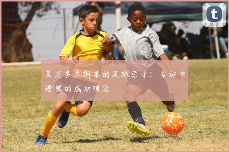 莱万多夫斯基的足球哲学：专访中透露的成功理念