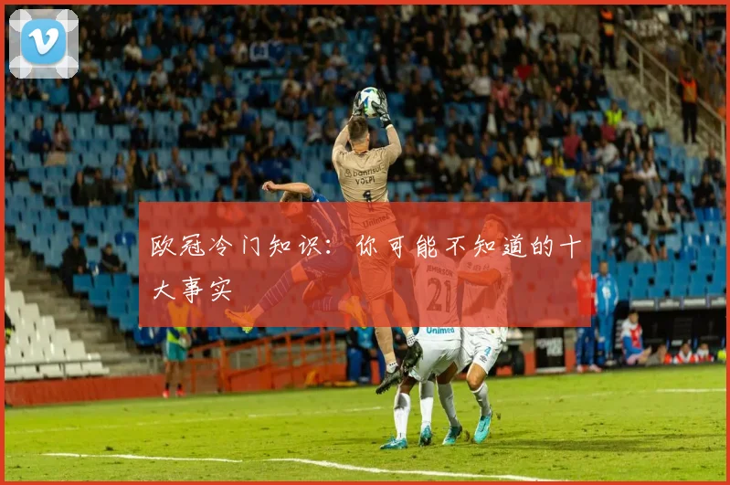 欧冠冷门知识：你可能不知道的十大事实
