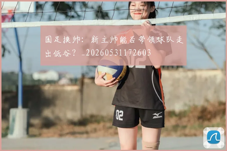 国足换帅：新主帅能否带领球队走出低谷？_20260531172603