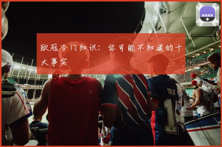 欧冠冷门知识：你可能不知道的十大事实