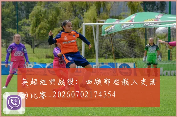 英超经典战役:回顾那些载入史册的比赛_20260702174354
