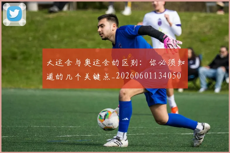 大运会与奥运会的区别：你必须知道的几个关键点_20260601134050