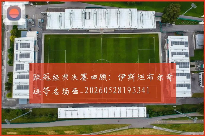 欧冠经典决赛回顾:伊斯坦布尔奇迹等名场面_20260528193341